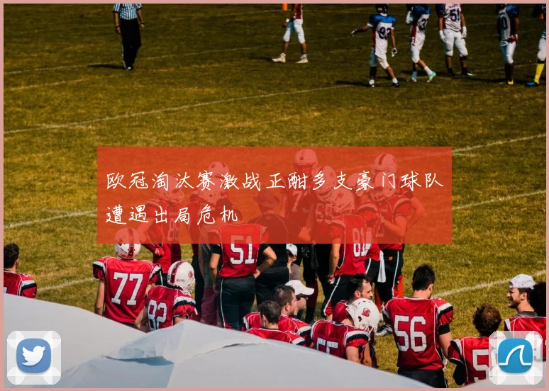 欧冠淘汰赛激战正酣多支豪门球队遭遇出局危机