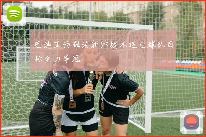 巴迪亚西勒谈新帅战术适合球队目标全力争冠