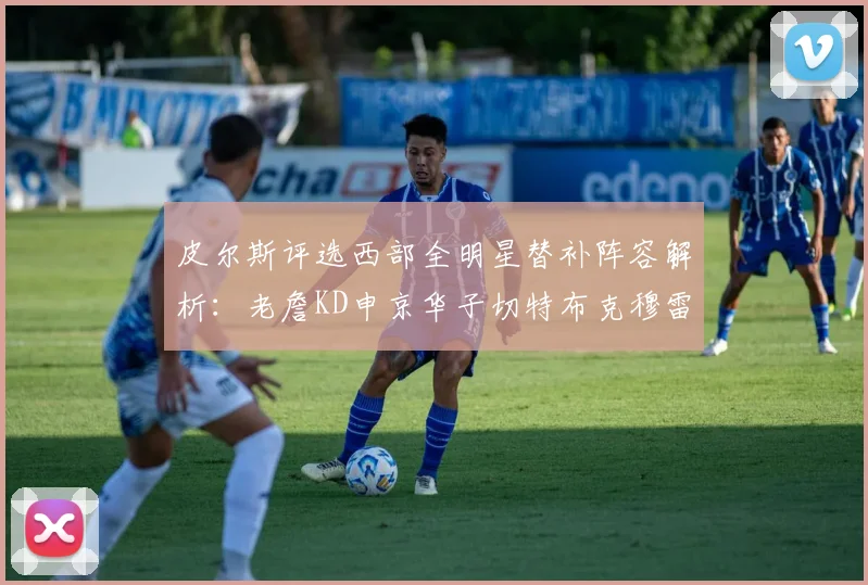 皮尔斯评选西部全明星替补阵容解析：老詹KD申京华子切特布克穆雷的实力对比