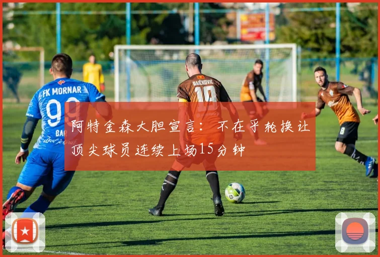 阿特金森大胆宣言：不在乎轮换让顶尖球员连续上场15分钟