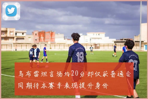 乌布雷坦言场均20分却仅获普通合同期待本赛季表现提升身价