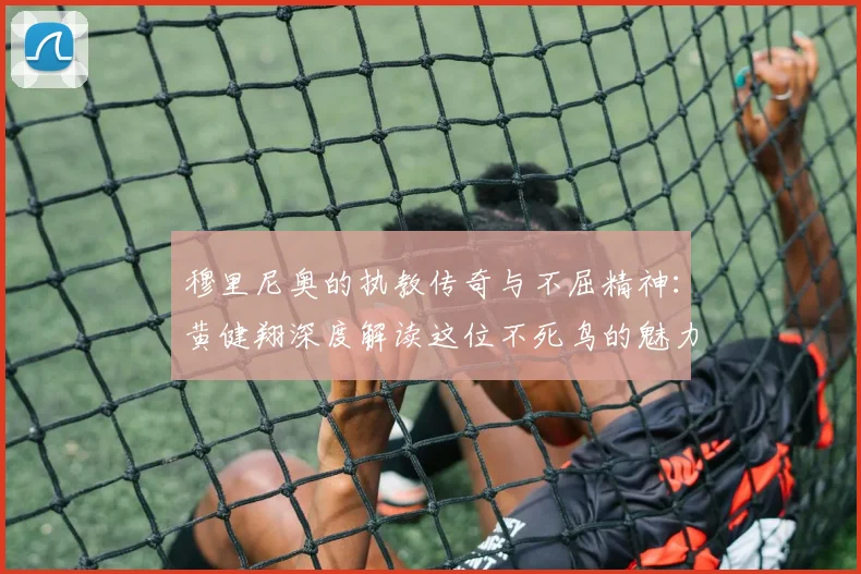 穆里尼奥的执教传奇与不屈精神：黄健翔深度解读这位不死鸟的魅力