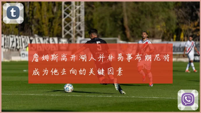 詹姆斯离开湖人并非易事布朗尼将成为他去向的关键因素