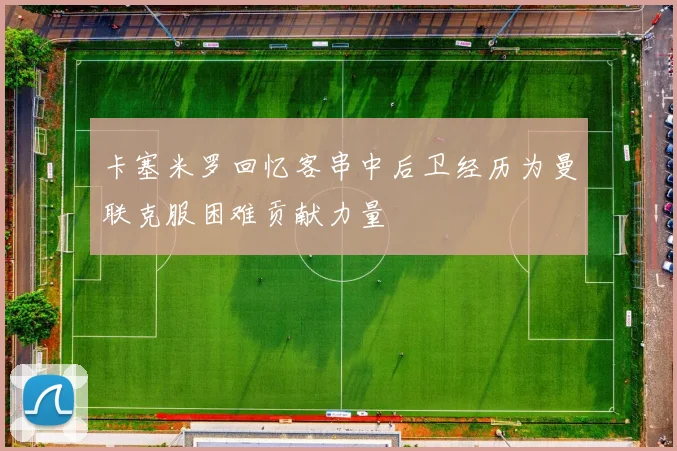 卡塞米罗回忆客串中后卫经历为曼联克服困难贡献力量