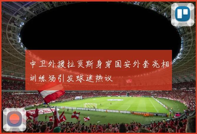 中卫外援拉莫斯身穿国安外套亮相训练场引发球迷热议
