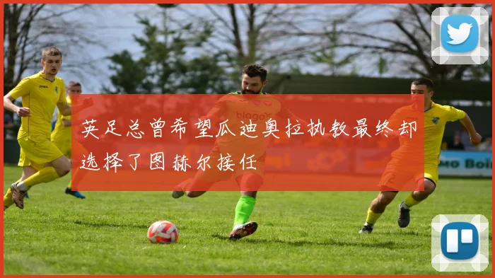 英足总曾希望瓜迪奥拉执教最终却选择了图赫尔接任