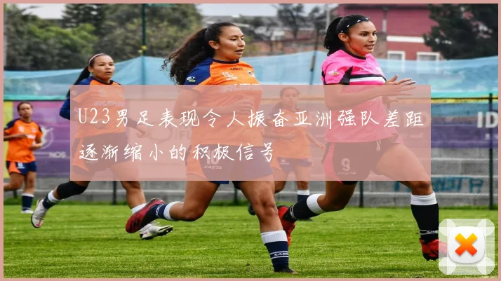 U23男足表现令人振奋亚洲强队差距逐渐缩小的积极信号