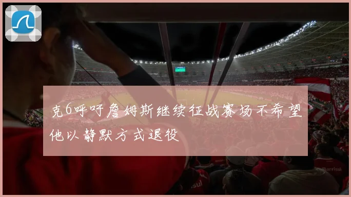 克6呼吁詹姆斯继续征战赛场不希望他以静默方式退役