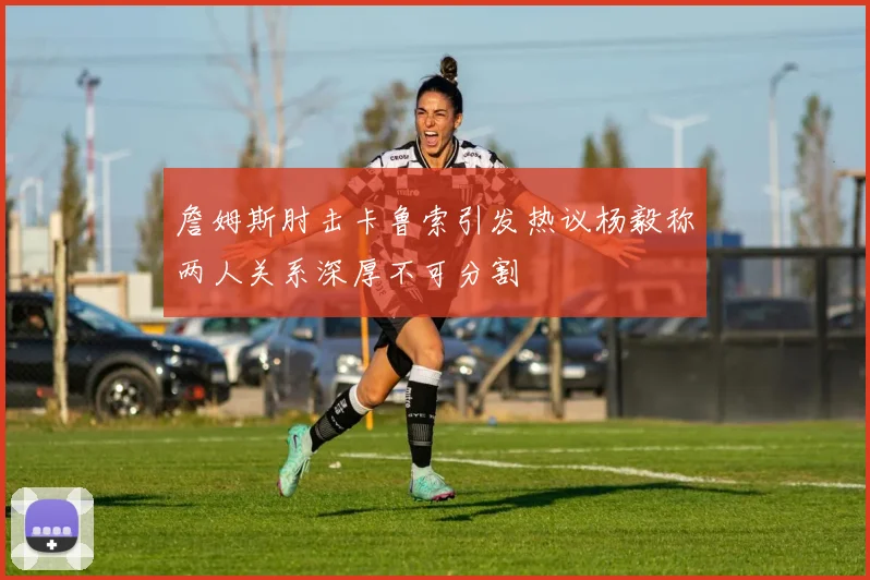 詹姆斯肘击卡鲁索引发热议杨毅称两人关系深厚不可分割
