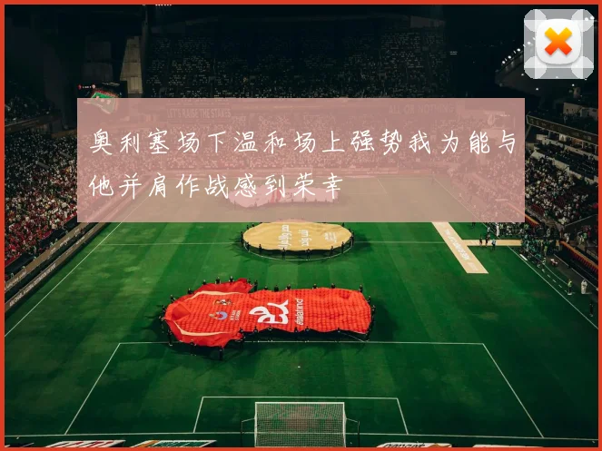 奥利塞场下温和场上强势我为能与他并肩作战感到荣幸