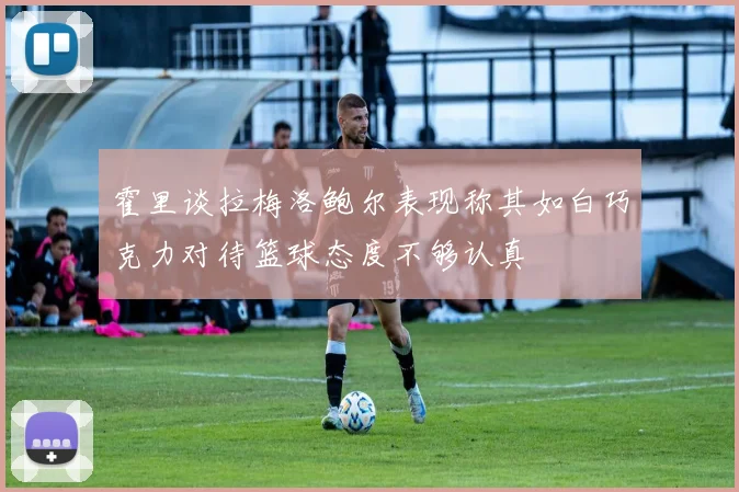 霍里谈拉梅洛鲍尔表现称其如白巧克力对待篮球态度不够认真