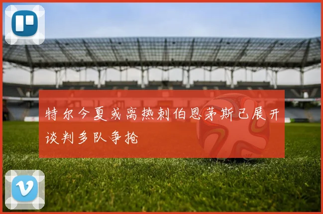 特尔今夏或离热刺伯恩茅斯已展开谈判多队争抢